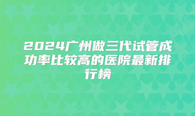 2024广州做三代试管成功率比较高的医院最新排行榜
