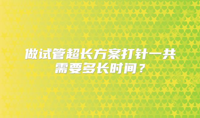 做试管超长方案打针一共需要多长时间？
