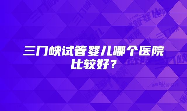 三门峡试管婴儿哪个医院比较好？
