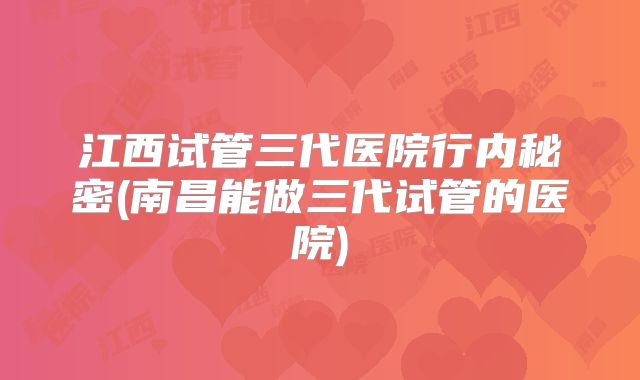 江西试管三代医院行内秘密(南昌能做三代试管的医院)