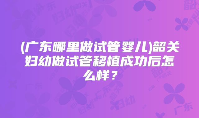 (广东哪里做试管婴儿)韶关妇幼做试管移植成功后怎么样?
