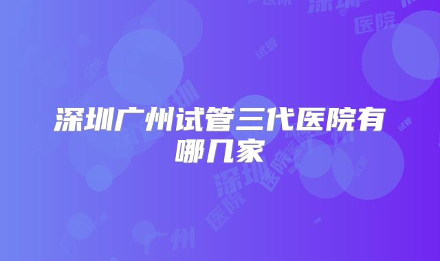 深圳广州试管三代医院有哪几家