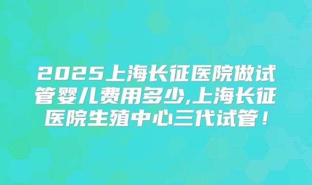 2025上海长征医院做试管婴儿费用多少,上海长征医院生殖中心三代试管!