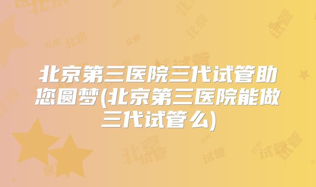 北京第三医院三代试管助您圆梦(北京第三医院能做三代试管么)
