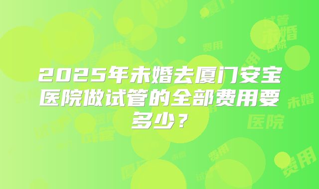 2025年未婚去厦门安宝医院做试管的全部费用要多少？