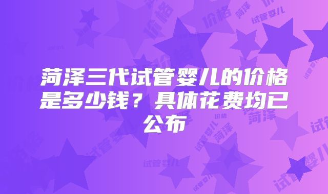 菏泽三代试管婴儿的价格是多少钱？具体花费均已公布