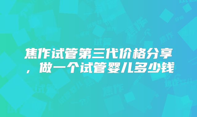 焦作试管第三代价格分享，做一个试管婴儿多少钱