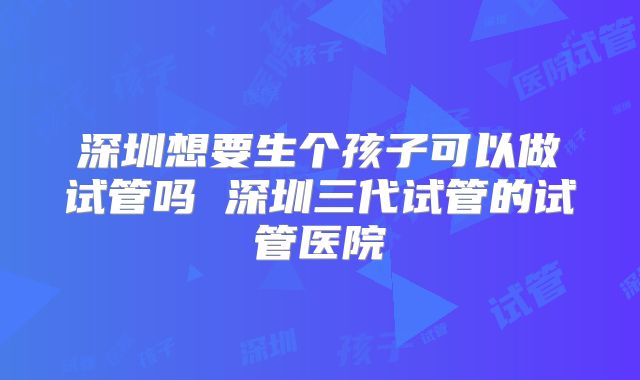 深圳想要生个孩子可以做试管吗 深圳三代试管的试管医院