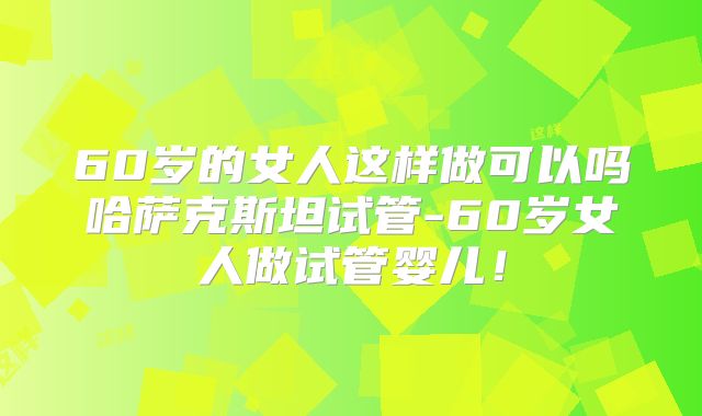 60岁的女人这样做可以吗哈萨克斯坦试管-60岁女人做试管婴儿！