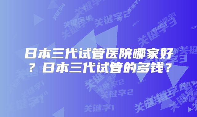 日本三代试管医院哪家好？日本三代试管的多钱？