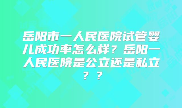 岳阳市一人民医院试管婴儿成功率怎么样?岳阳一人民医院是公立还是私立??