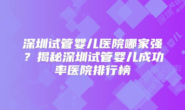 深圳试管婴儿医院哪家强？揭秘深圳试管婴儿成功率医院排行榜
