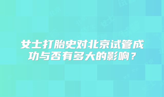 女士打胎史对北京试管成功与否有多大的影响?