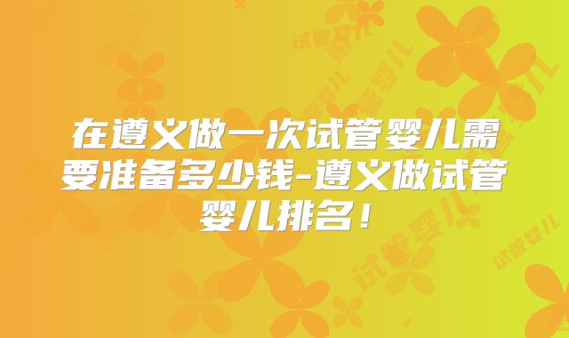 在遵义做一次试管婴儿需要准备多少钱-遵义做试管婴儿排名！