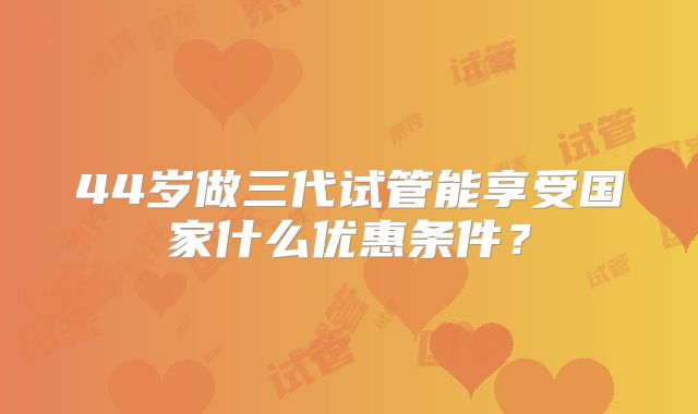 44岁做三代试管能享受国家什么优惠条件？