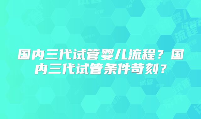 国内三代试管婴儿流程？国内三代试管条件苛刻？