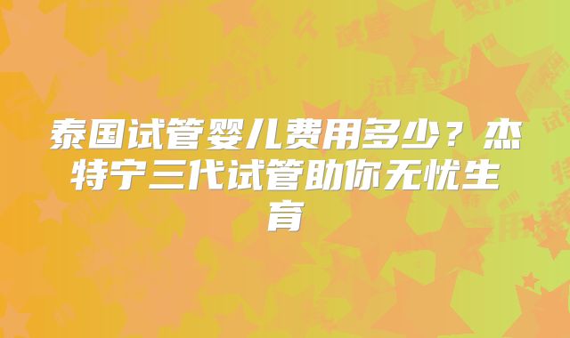 泰国试管婴儿费用多少?杰特宁三代试管助你无忧生育