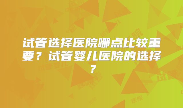 试管选择医院哪点比较重要？试管婴儿医院的选择？