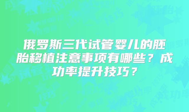 俄罗斯三代试管婴儿的胚胎移植注意事项有哪些？成功率提升技巧？