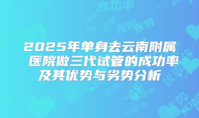 2025年单身去云南附属 医院做三代试管的成功率及其优势与劣势分析