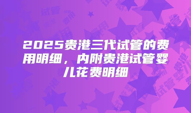 2025贵港三代试管的费用明细，内附贵港试管婴儿花费明细