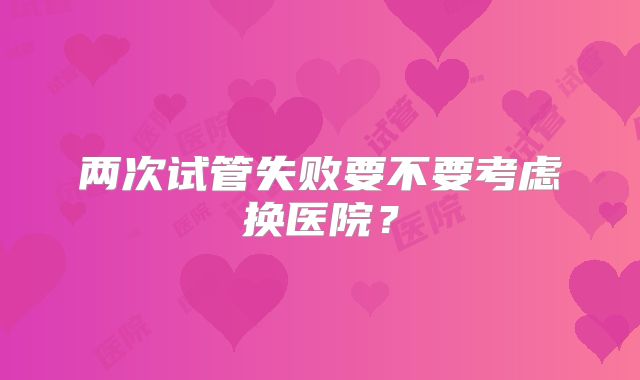 两次试管失败要不要考虑换医院？