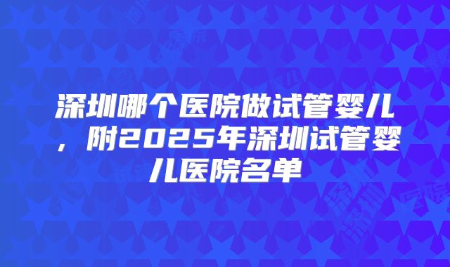 深圳哪个医院做试管婴儿，附2025年深圳试管婴儿医院名单