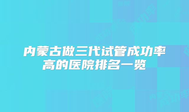 内蒙古做三代试管成功率高的医院排名一览