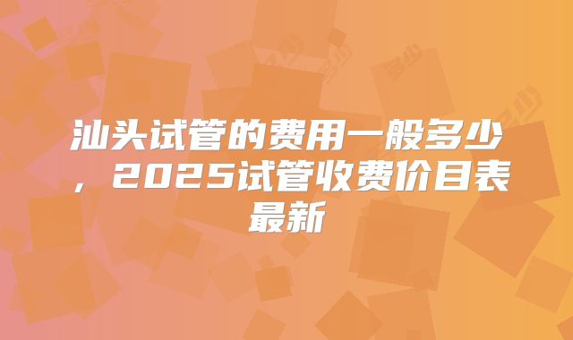 汕头试管的费用一般多少,2025试管收费价目表最新