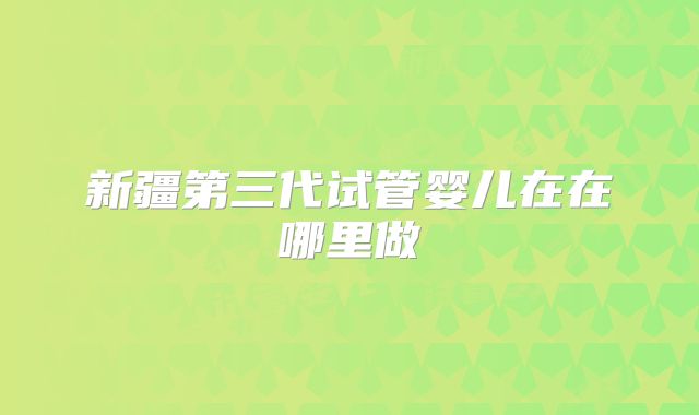 新疆第三代试管婴儿在在哪里做