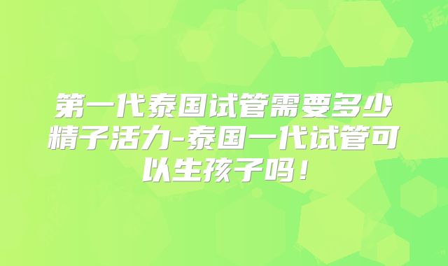 第一代泰国试管需要多少精子活力-泰国一代试管可以生孩子吗！