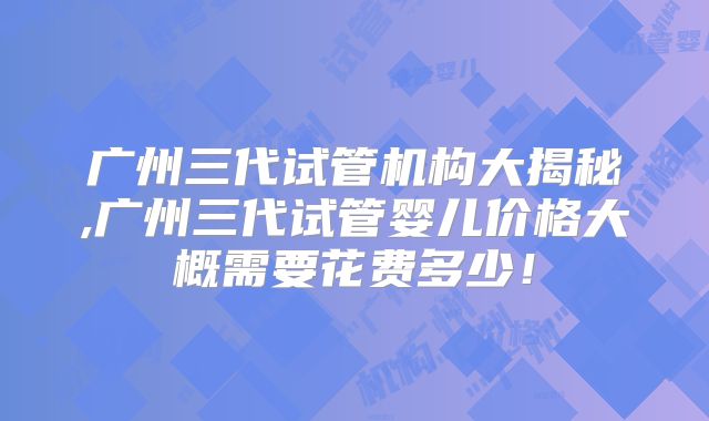 广州三代试管机构大揭秘,广州三代试管婴儿价格大概需要花费多少！