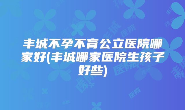 丰城不孕不育公立医院哪家好(丰城哪家医院生孩子好些)