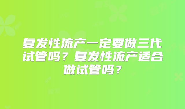 复发性流产一定要做三代试管吗？复发性流产适合做试管吗？
