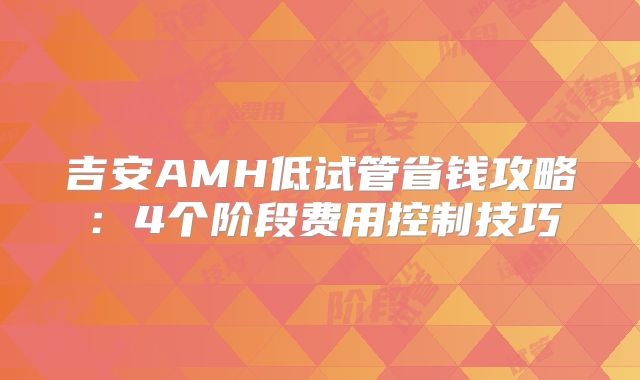 吉安AMH低试管省钱攻略：4个阶段费用控制技巧