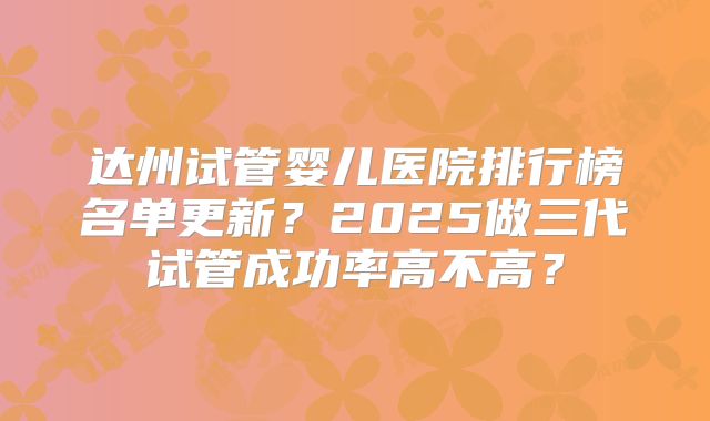 达州试管婴儿医院排行榜名单更新?2025做三代试管成功率高不高?