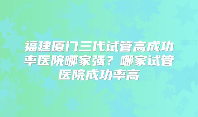 福建厦门三代试管高成功率医院哪家强？哪家试管医院成功率高