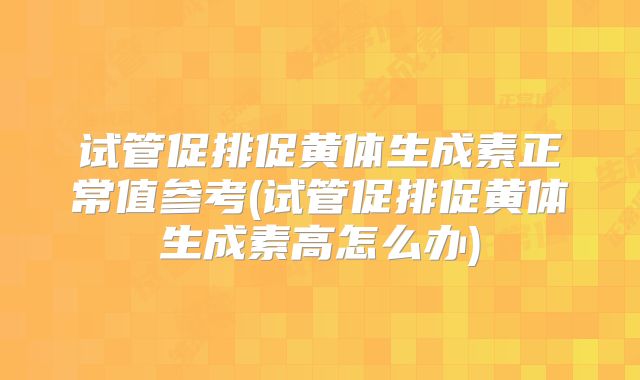 试管促排促黄体生成素正常值参考(试管促排促黄体生成素高怎么办)