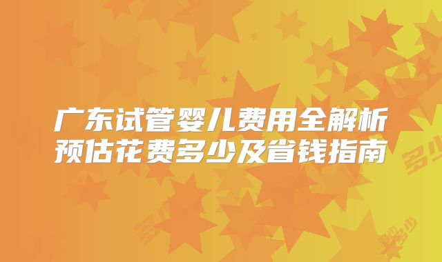 广东试管婴儿费用全解析预估花费多少及省钱指南