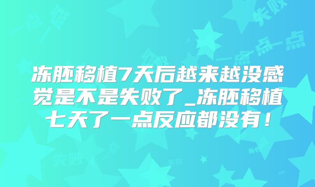 冻胚移植7天后越来越没感觉是不是失败了_冻胚移植七天了一点反应都没有！
