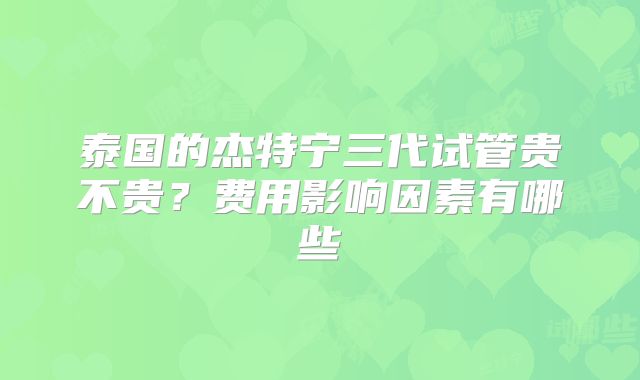 泰国的杰特宁三代试管贵不贵？费用影响因素有哪些