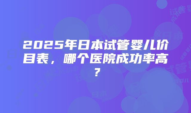 2025年日本试管婴儿价目表，哪个医院成功率高？