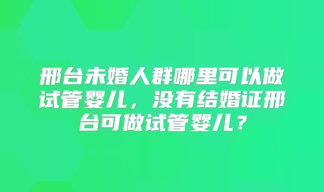 邢台未婚人群哪里可以做试管婴儿,没有结婚证邢台可做试管婴儿?