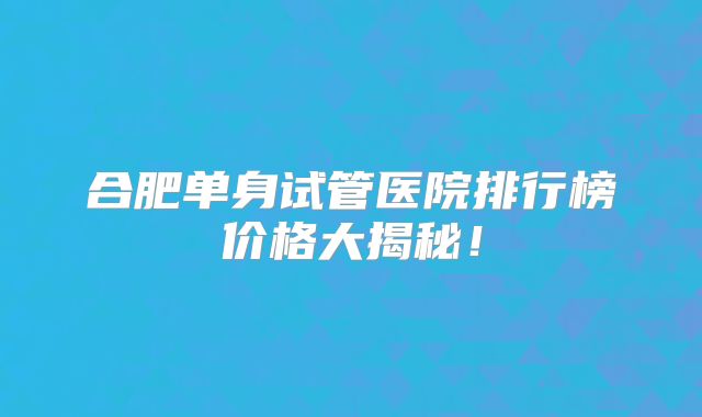 合肥单身试管医院排行榜价格大揭秘！