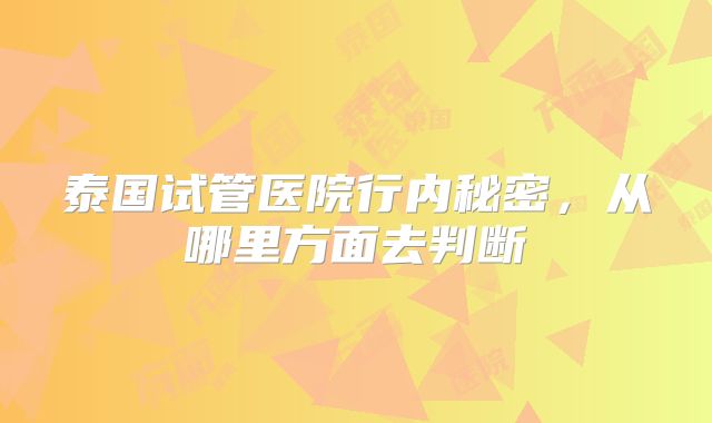 泰国试管医院行内秘密，从哪里方面去判断