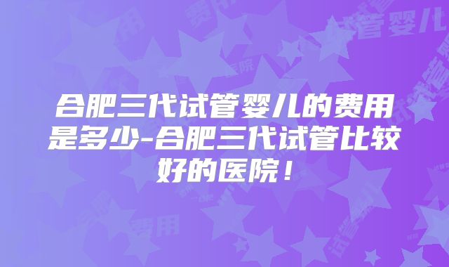 合肥三代试管婴儿的费用是多少-合肥三代试管比较好的医院！