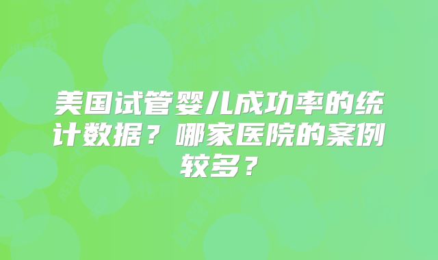 美国试管婴儿成功率的统计数据？哪家医院的案例较多？