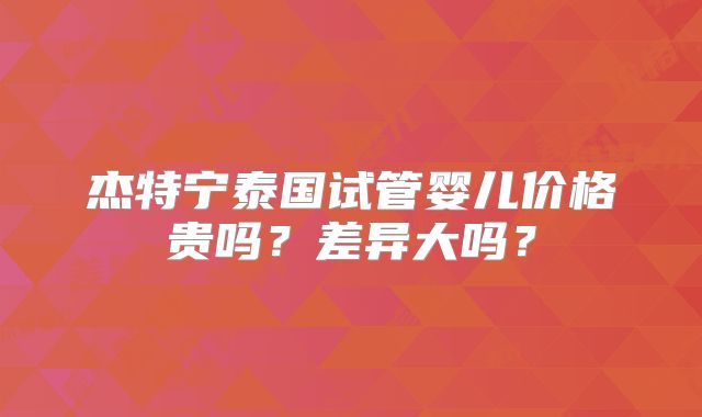 杰特宁泰国试管婴儿价格贵吗？差异大吗？
