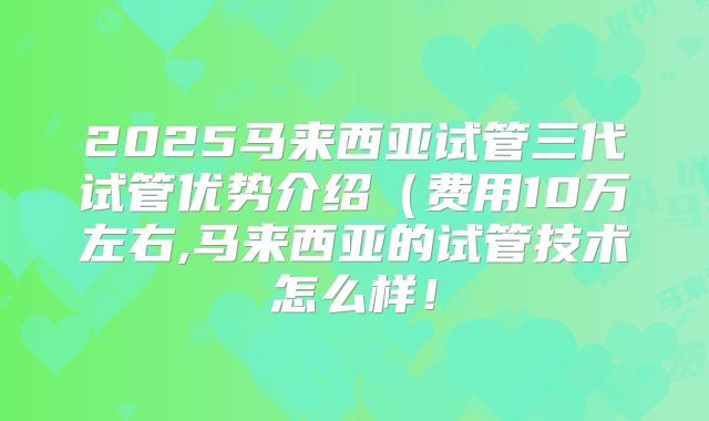 2025马来西亚试管三代试管优势介绍(费用10万左右,马来西亚的试管技术怎么样!