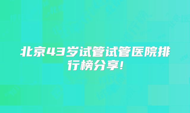 北京43岁试管试管医院排行榜分享!